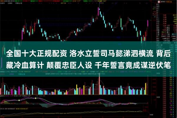 全国十大正规配资 洛水立誓司马懿涕泗横流 背后藏冷血算计 颠覆忠臣人设 千年誓言竟成谋逆伏笔