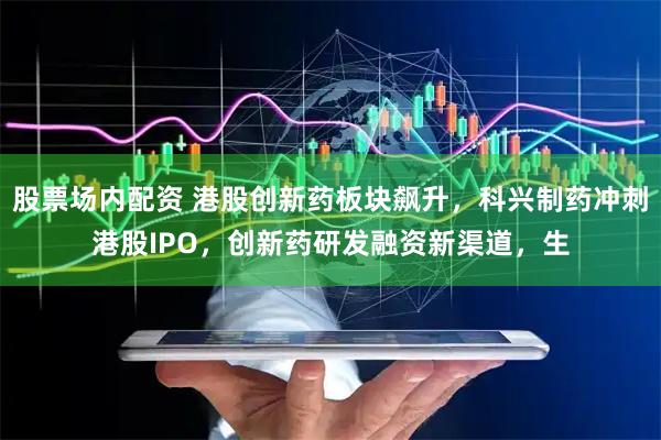股票场内配资 港股创新药板块飙升，科兴制药冲刺港股IPO，创新药研发融资新渠道，生