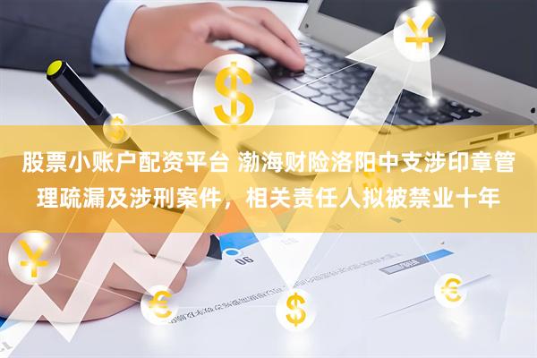 股票小账户配资平台 渤海财险洛阳中支涉印章管理疏漏及涉刑案件，相关责任人拟被禁业十年