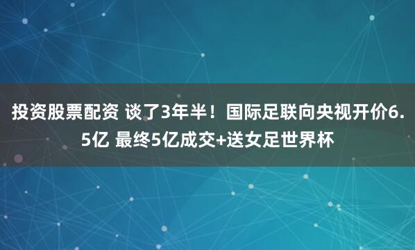 投资股票配资 谈了3年半!国际足联向央视开价6.5亿 最终5亿成交+送女足世界杯