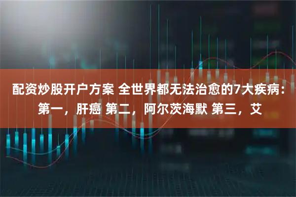 配资炒股开户方案 全世界都无法治愈的7大疾病： 第一，肝癌 第二，阿尔茨海默 第三，艾