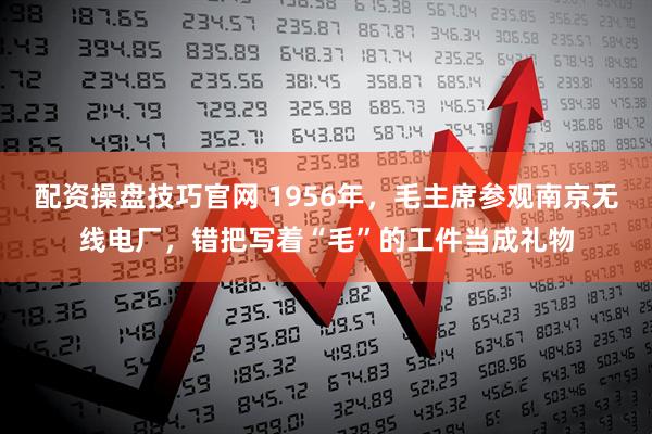 配资操盘技巧官网 1956年,毛主席参观南京无线电厂,错把写着“毛”的工件当成礼物