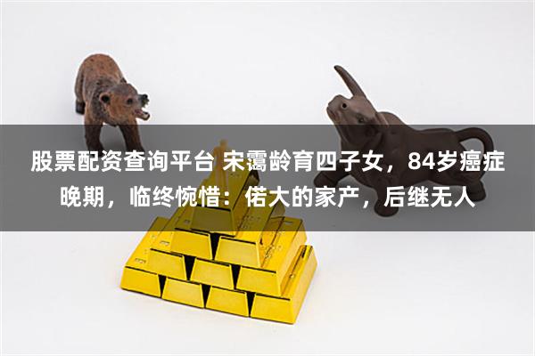 股票配资查询平台 宋霭龄育四子女，84岁癌症晚期，临终惋惜：偌大的家产，后继无人