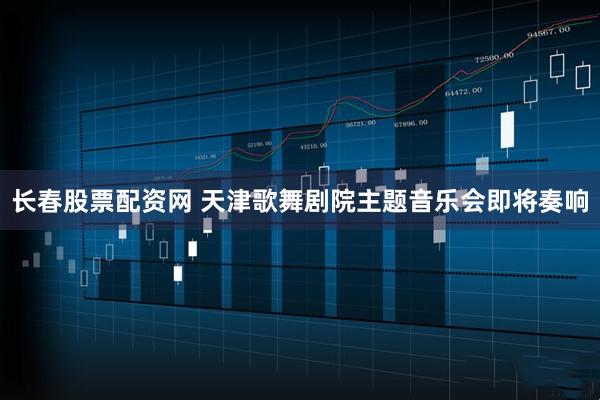 长春股票配资网 天津歌舞剧院主题音乐会即将奏响