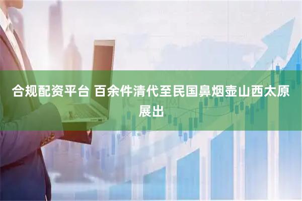 合规配资平台 百余件清代至民国鼻烟壶山西太原展出
