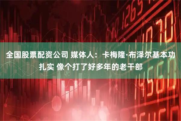 全国股票配资公司 媒体人:卡梅隆·布泽尔基本功扎实 像个打了好多年的老干部