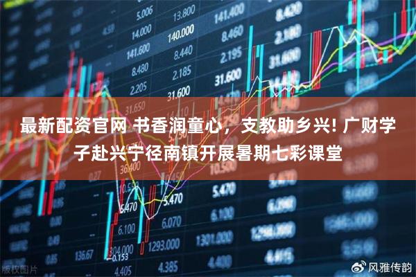 最新配资官网 书香润童心，支教助乡兴! 广财学子赴兴宁径南镇开展暑期七彩课堂