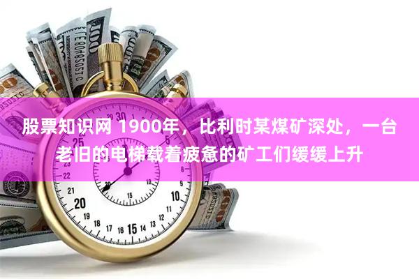 股票知识网 1900年，比利时某煤矿深处，一台老旧的电梯载着疲惫的矿工们缓缓上升