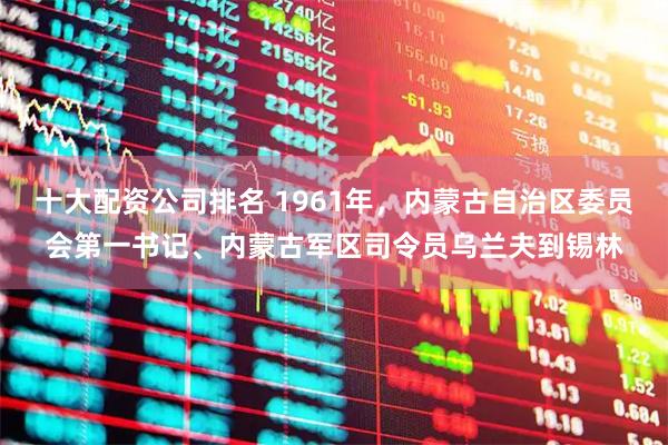 十大配资公司排名 1961年，内蒙古自治区委员会第一书记、内蒙古军区司令员乌兰夫到锡林