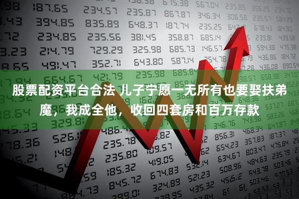 股票配资平台合法 儿子宁愿一无所有也要娶扶弟魔，我成全他，收回四套房和百万存款