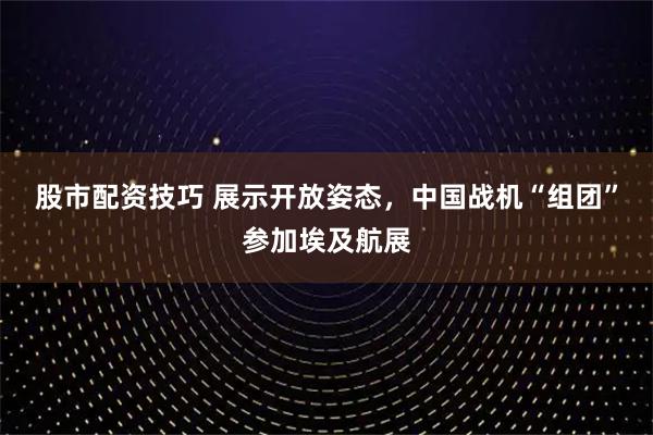 股市配资技巧 展示开放姿态，中国战机“组团”参加埃及航展
