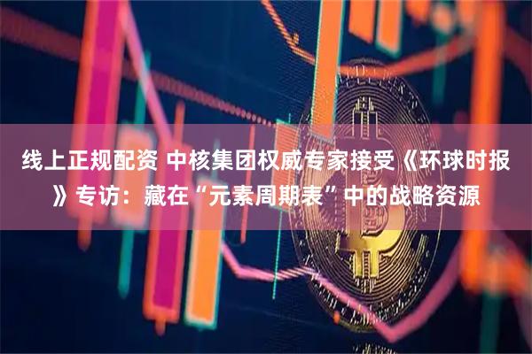 线上正规配资 中核集团权威专家接受《环球时报》专访：藏在“元素周期表”中的战略资源