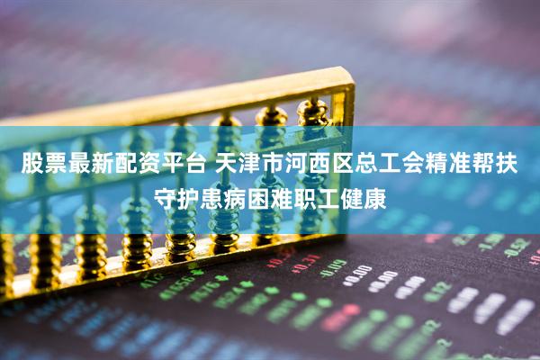 股票最新配资平台 天津市河西区总工会精准帮扶守护患病困难职工健康