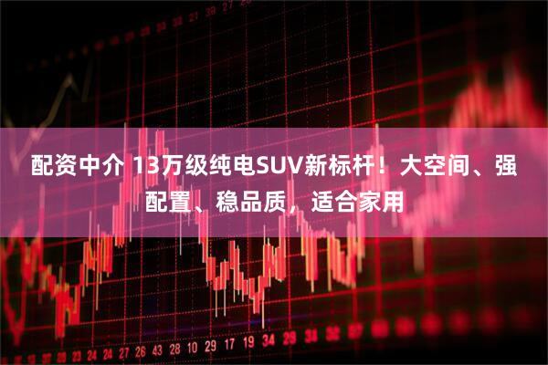 配资中介 13万级纯电SUV新标杆！大空间、强配置、稳品质，适合家用