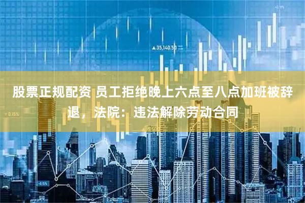 股票正规配资 员工拒绝晚上六点至八点加班被辞退，法院：违法解除劳动合同