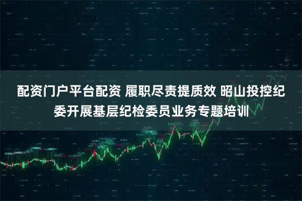 配资门户平台配资 履职尽责提质效 昭山投控纪委开展基层纪检委员业务专题培训