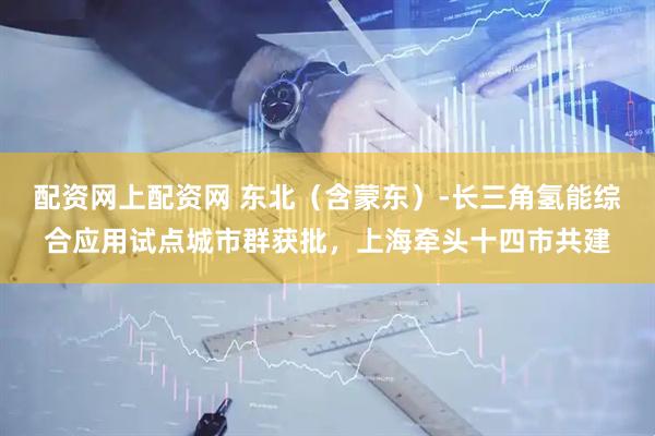 配资网上配资网 东北(含蒙东)-长三角氢能综合应用试点城市群获批,上海牵头十四市共建