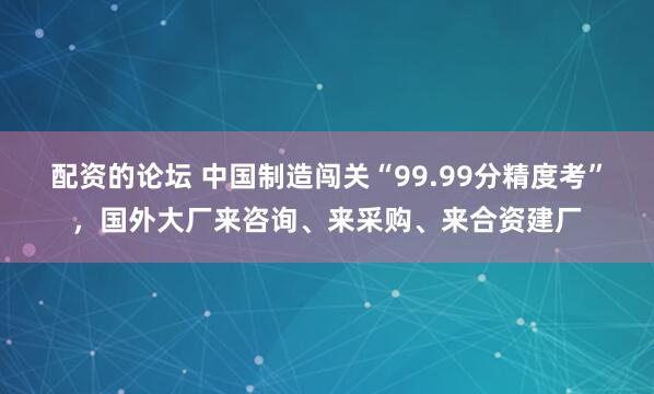 配资的论坛 中国制造闯关“99.99分精度考”，国外大厂来咨询、来采购、来合资建厂