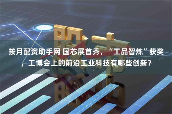 按月配资助手网 国芯展首秀,“工品智炼”获奖,工博会上的前沿工业科技有哪些创新?
