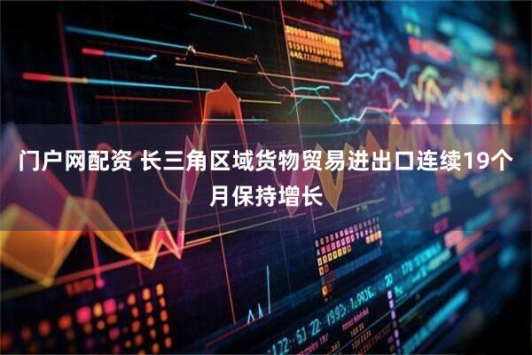 门户网配资 长三角区域货物贸易进出口连续19个月保持增长