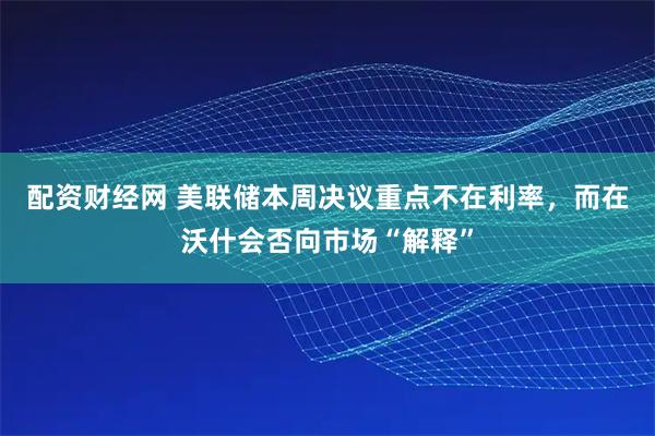 配资财经网 美联储本周决议重点不在利率，而在沃什会否向市场“解释”